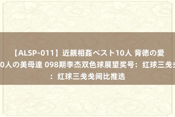 【ALSP-011】近親相姦ベスト10人 背徳の愛に溺れた10人の美母達 098期李杰双色球展望奖号：红球三戋戋间比推选