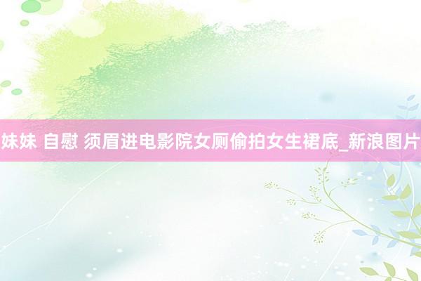 妹妹 自慰 须眉进电影院女厕偷拍女生裙底_新浪图片