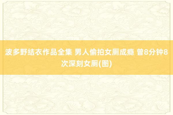 波多野结衣作品全集 男人偷拍女厕成瘾 曾8分钟8次深刻女厕(图)