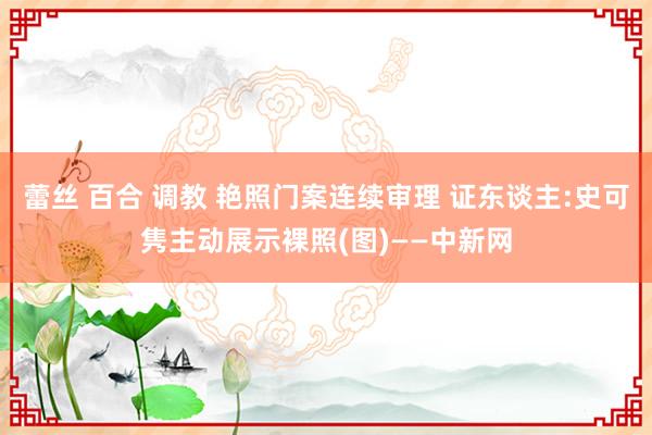 蕾丝 百合 调教 艳照门案连续审理 证东谈主:史可隽主动展示裸照(图)——中新网
