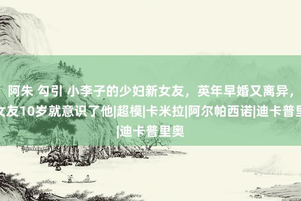 阿朱 勾引 小李子的少妇新女友，英年早婚又离异，前女友10岁就意识了他|超模|卡米拉|阿尔帕西诺|迪卡普里奥