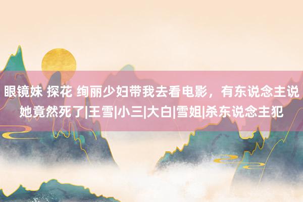 眼镜妹 探花 绚丽少妇带我去看电影，有东说念主说她竟然死了|王雪|小三|大白|雪姐|杀东说念主犯