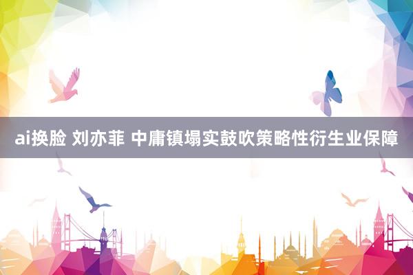 ai换脸 刘亦菲 中庸镇塌实鼓吹策略性衍生业保障