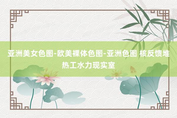 亚洲美女色图-欧美裸体色图-亚洲色图 核反馈堆热工水力现实室