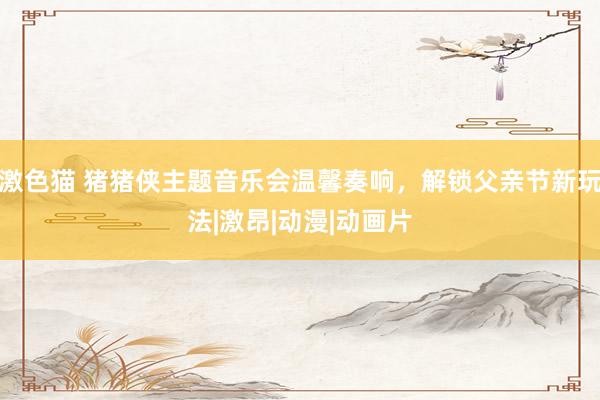 激色猫 猪猪侠主题音乐会温馨奏响，解锁父亲节新玩法|激昂|动漫|动画片