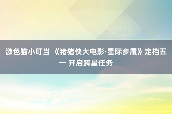 激色猫小叮当 《猪猪侠大电影·星际步履》定档五一 开启跨星任务