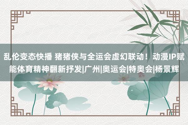 乱伦变态快播 猪猪侠与全运会虚幻联动！动漫IP赋能体育精神翻新抒发|广州|奥运会|特奥会|杨景辉