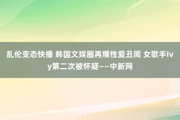 乱伦变态快播 韩国文娱圈再爆性爱丑闻 女歌手Ivy第二次被怀疑——中新网