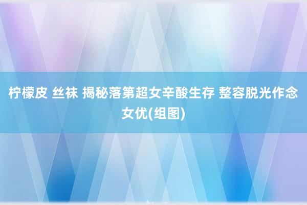 柠檬皮 丝袜 揭秘落第超女辛酸生存 整容脱光作念女优(组图)