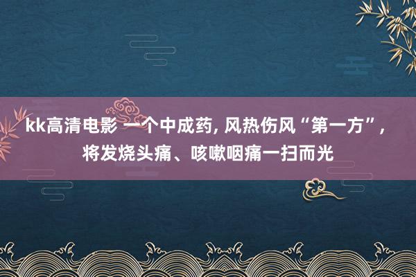 kk高清电影 一个中成药， 风热伤风“第一方”， 将发烧头痛、咳嗽咽痛一扫而光