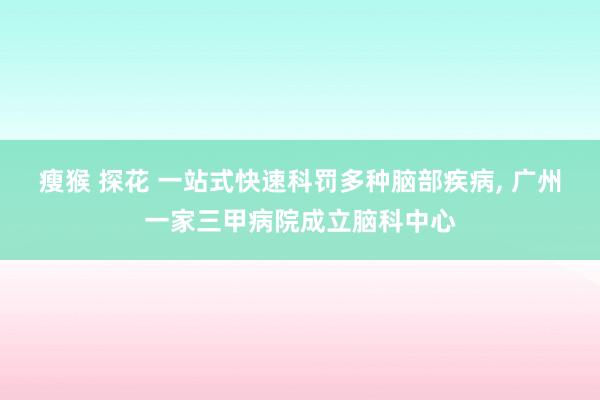 瘦猴 探花 一站式快速科罚多种脑部疾病， 广州一家三甲病院成立脑科中心