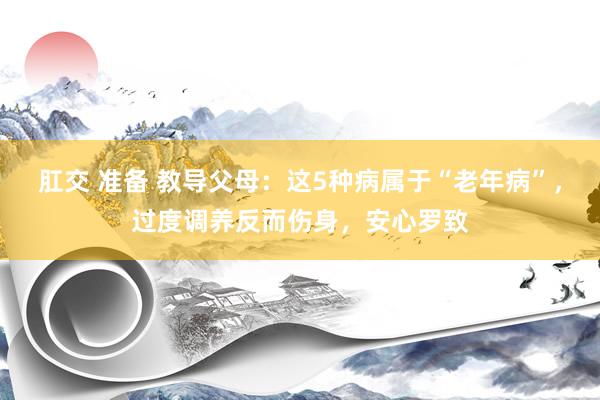 肛交 准备 教导父母：这5种病属于“老年病”，过度调养反而伤身，安心罗致