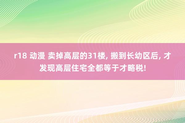 r18 动漫 卖掉高层的31楼， 搬到长幼区后， 才发现高层住宅全都等于才略税!