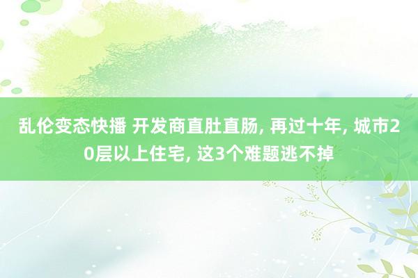 乱伦变态快播 开发商直肚直肠， 再过十年， 城市20层以上住宅， 这3个难题逃不掉