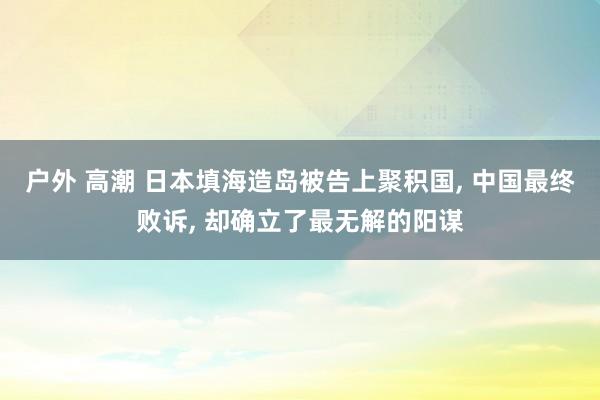 户外 高潮 日本填海造岛被告上聚积国， 中国最终败诉， 却确立了最无解的阳谋
