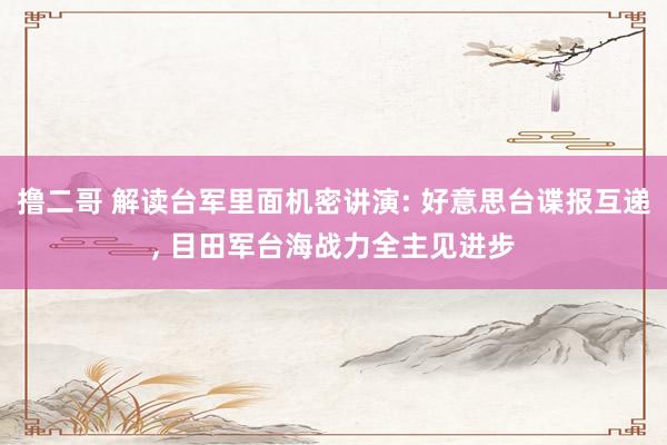 撸二哥 解读台军里面机密讲演: 好意思台谍报互递， 目田军台海战力全主见进步