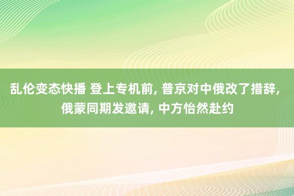 乱伦变态快播 登上专机前, 普京对中俄改了措辞, 俄蒙同期发邀请, 中方怡然赴约