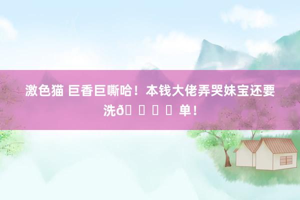 激色猫 巨香巨嘶哈！本钱大佬弄哭妹宝还要洗🛏️单！