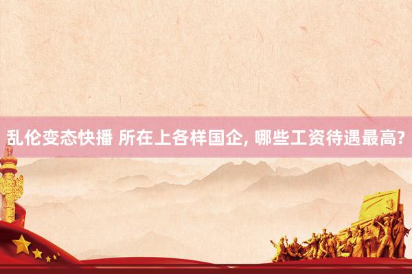 乱伦变态快播 所在上各样国企， 哪些工资待遇最高?
