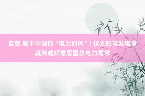 自慰 属于中国的“电力时间”! 仅太阳能发电量就跨越好意思国总电力需求