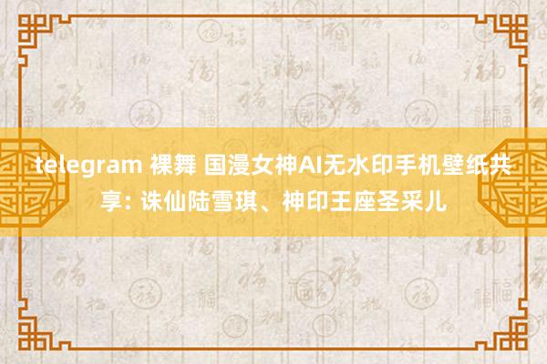 telegram 裸舞 国漫女神AI无水印手机壁纸共享: 诛仙陆雪琪、神印王座圣采儿