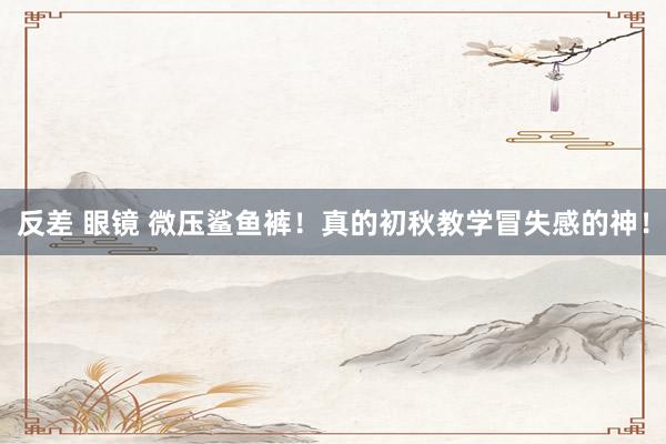 反差 眼镜 微压鲨鱼裤!真的初秋教学冒失感的神!