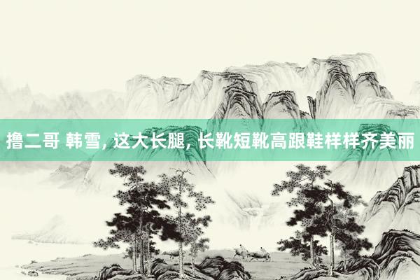撸二哥 韩雪， 这大长腿， 长靴短靴高跟鞋样样齐美丽
