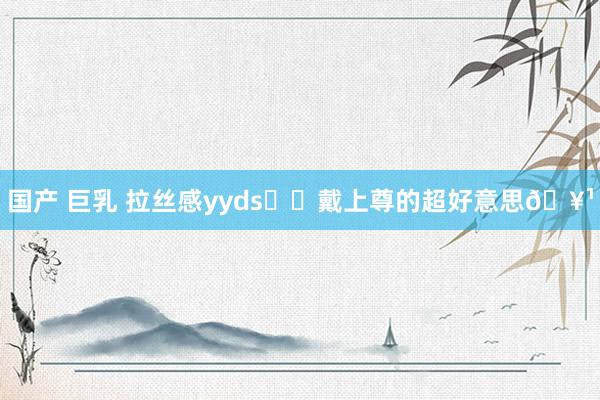 国产 巨乳 拉丝感yyds❗️戴上尊的超好意思🥹