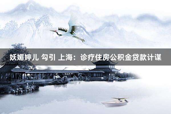 妖媚婷儿 勾引 上海：诊疗住房公积金贷款计谋