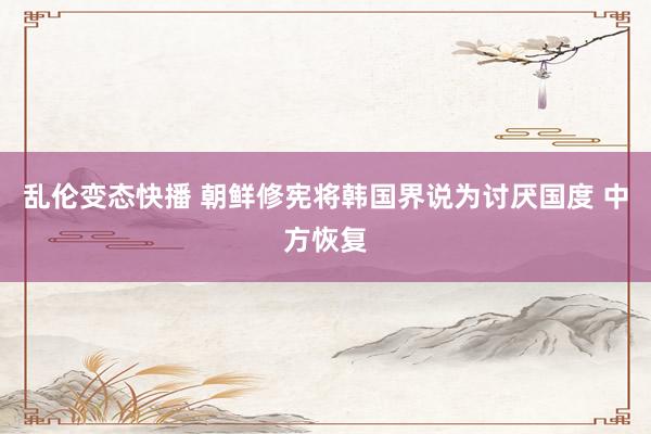 乱伦变态快播 朝鲜修宪将韩国界说为讨厌国度 中方恢复