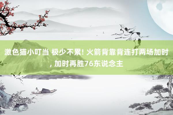 激色猫小叮当 极少不累! 火箭背靠背连打两场加时， 加时再胜76东说念主
