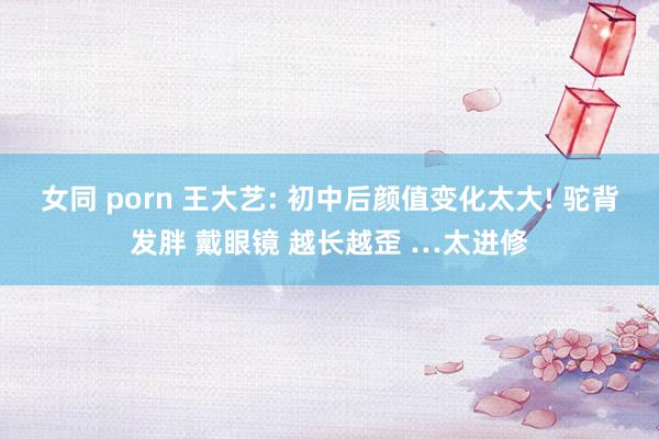 女同 porn 王大艺: 初中后颜值变化太大! 驼背发胖 戴眼镜 越长越歪 …太进修