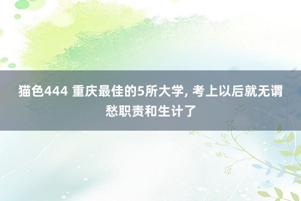 猫色444 重庆最佳的5所大学， 考上以后就无谓愁职责和生计了