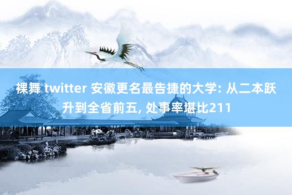 裸舞 twitter 安徽更名最告捷的大学: 从二本跃升到全省前五， 处事率堪比211