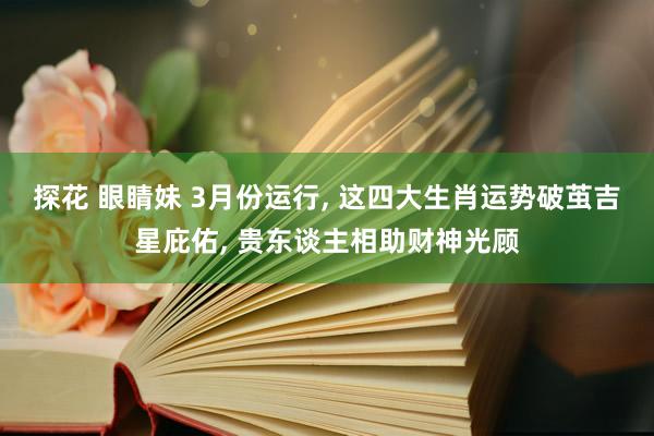 探花 眼睛妹 3月份运行， 这四大生肖运势破茧吉星庇佑， 贵东谈主相助财神光顾