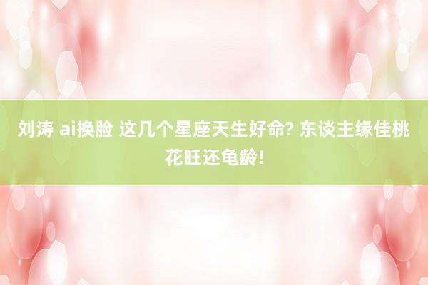 刘涛 ai换脸 这几个星座天生好命? 东谈主缘佳桃花旺还龟龄!