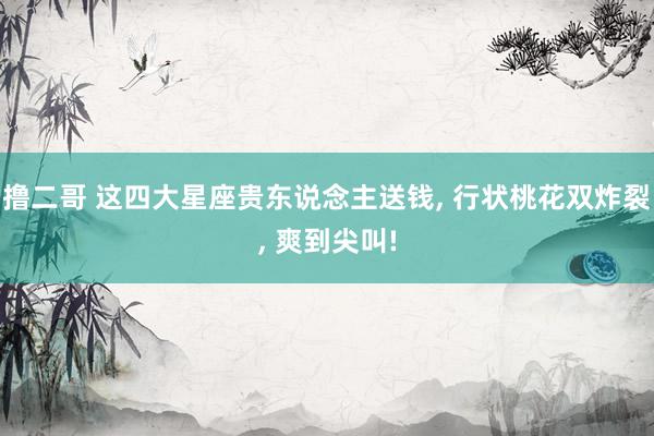 撸二哥 这四大星座贵东说念主送钱， 行状桃花双炸裂， 爽到尖叫!