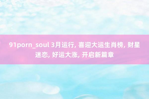 91porn_soul 3月运行， 喜迎大运生肖榜， 财星迷恋， 好运大涨， 开启新篇章