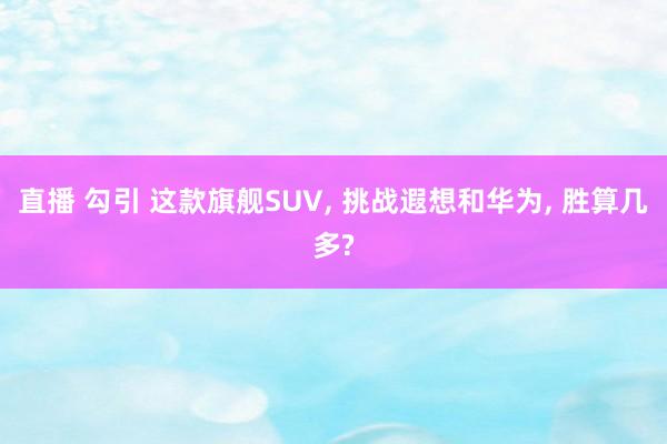 直播 勾引 这款旗舰SUV， 挑战遐想和华为， 胜算几多?