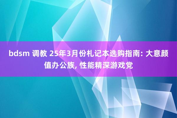 bdsm 调教 25年3月份札记本选购指南: 大意颜值办公族， 性能精深游戏党