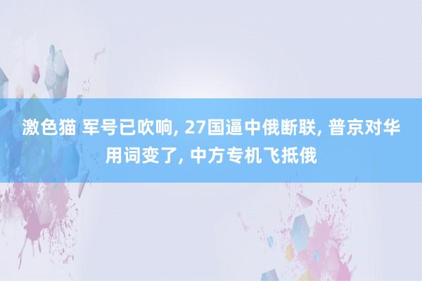 激色猫 军号已吹响， 27国逼中俄断联， 普京对华用词变了， 中方专机飞抵俄