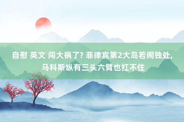 自慰 英文 闯大祸了? 菲律宾第2大岛若闹独处， 马科斯纵有三头六臂也扛不住