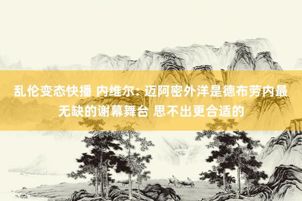 乱伦变态快播 内维尔: 迈阿密外洋是德布劳内最无缺的谢幕舞台 思不出更合适的