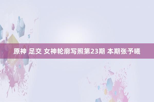 原神 足交 女神轮廓写照第23期 本期张予曦