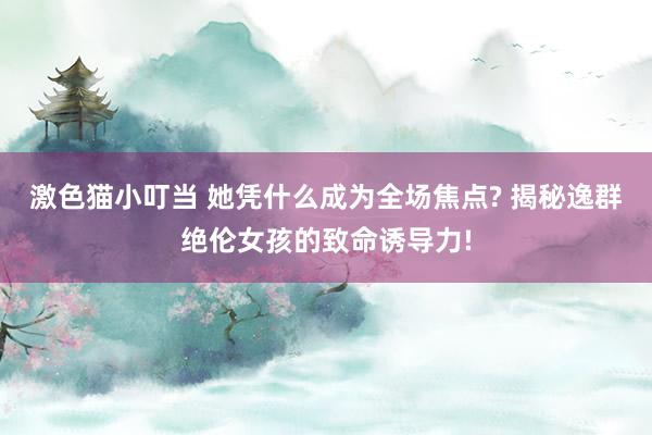 激色猫小叮当 她凭什么成为全场焦点? 揭秘逸群绝伦女孩的致命诱导力!