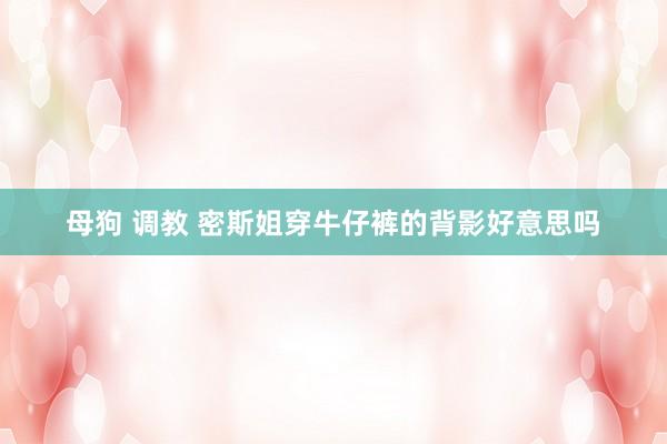 母狗 调教 密斯姐穿牛仔裤的背影好意思吗