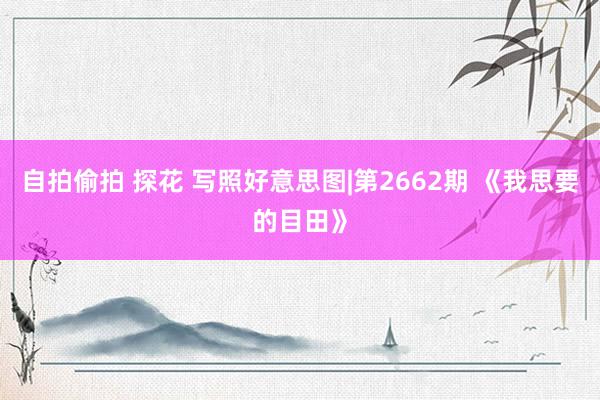自拍偷拍 探花 写照好意思图|第2662期 《我思要的目田》