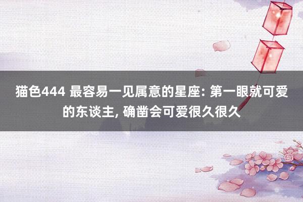 猫色444 最容易一见属意的星座: 第一眼就可爱的东谈主， 确凿会可爱很久很久