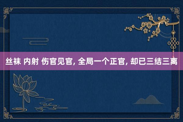 丝袜 内射 伤官见官， 全局一个正官， 却已三结三离