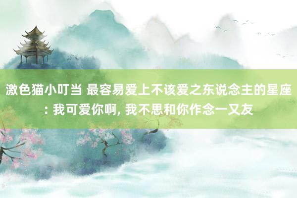激色猫小叮当 最容易爱上不该爱之东说念主的星座: 我可爱你啊， 我不思和你作念一又友